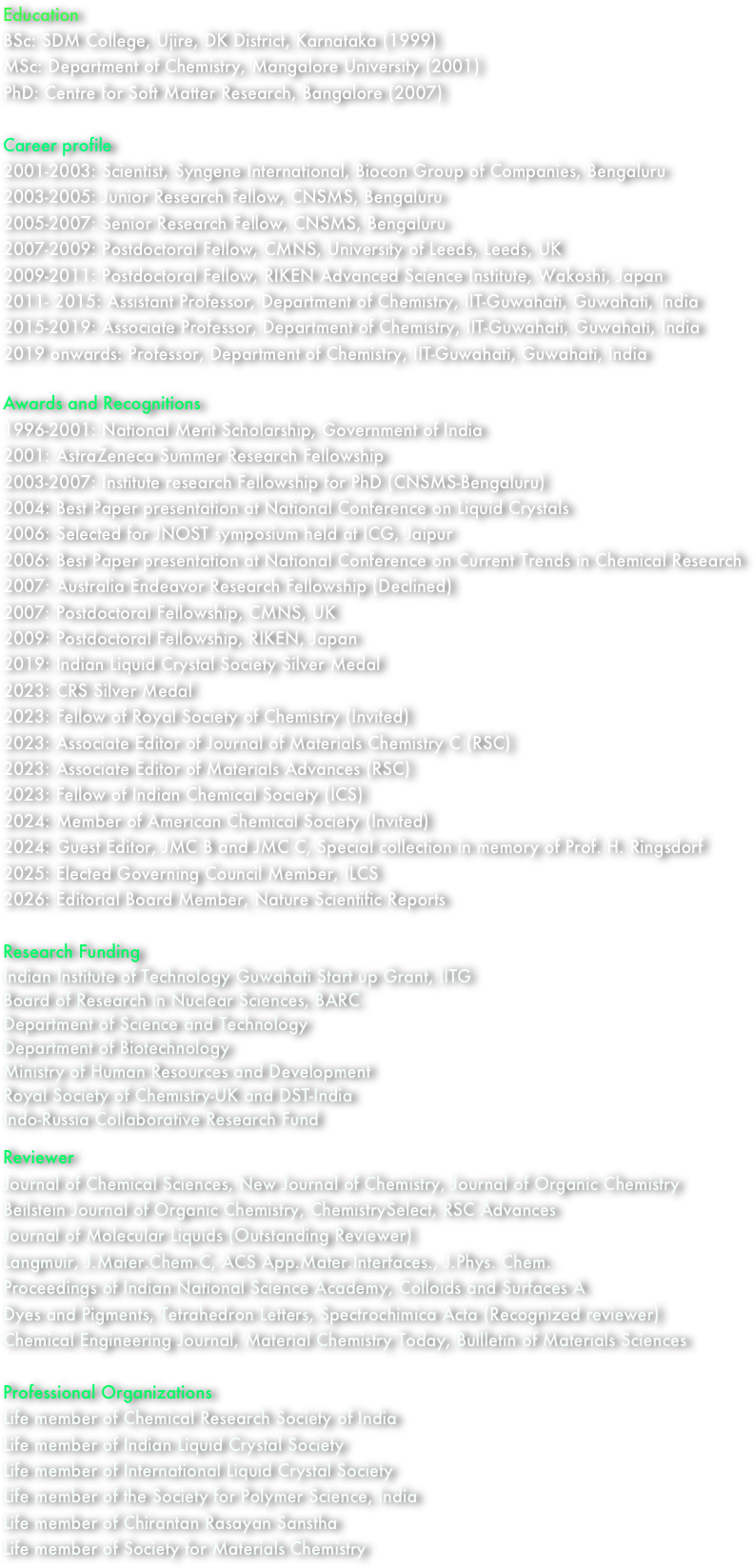Education
BSc: SDM College, Ujire, DK District, Karnataka (1999)
MSc: Department of Chemistry, Mangalore University (2001)
PhD: Centre for Soft Matter Research, Bangalore (2007)

Career profile
2001-2003: Scientist, Syngene International, Biocon Group of Companies, Bengaluru
2003-2005: Junior Research Fellow, CNSMS, Bengaluru
2005-2007: Senior Research Fellow, CNSMS, Bengaluru
2007-2009: Postdoctoral Fellow, CMNS, University of Leeds, Leeds, UK
2009-2011: Postdoctoral Fellow, RIKEN Advanced Science Institute, Wakoshi, Japan
2011- 2015: Assistant Professor, Department of Chemistry, IIT-Guwahati, Guwahati, India
2015-2019: Associate Professor, Department of Chemistry, IIT-Guwahati, Guwahati, India
2019 onwards: Professor, Department of Chemistry, IIT-Guwahati, Guwahati, India

Awards and Recognitions
1996-2001: National Merit Scholarship, Government of India
2001: AstraZeneca Summer Research Fellowship
2003-2007: Institute research Fellowship for PhD (CNSMS-Bengaluru)
2004: Best Paper presentation at National Conference on Liquid Crystals
2006: Selected for JNOST symposium held at ICG, Jaipur
2006: Best Paper presentation at National Conference on Current Trends in Chemical Research
2007: Australia Endeavor Research Fellowship (Declined)      
2007: Postdoctoral Fellowship, CMNS, UK
2009: Postdoctoral Fellowship, RIKEN, Japan
2019: Indian Liquid Crystal Society Silver Medal
2023: CRS Silver Medal
2023: Fellow of Royal Society of Chemistry (Invited)
2023: Associate Editor of Journal of Materials Chemistry C (RSC)
2023: Associate Editor of Materials Advances (RSC)
2023: Fellow of Indian Chemical Society (ICS)
2024: Member of American Chemical Society (Invited)
2024: Guest Editor, JMC B and JMC C, Special collection in memory of Prof. H. Ringsdorf
2025: Elected Governing Council Member, ILCS
2026: Editorial Board Member, Nature Scientific Reports

Research Funding
Indian Institute of Technology Guwahati Start up Grant, IITG
Board of Research in Nuclear Sciences, BARC
Department of Science and Technology
Department of Biotechnology
Ministry of Human Resources and Development
Royal Society of Chemistry-UK and DST-India
Indo-Russia Collaborative Research Fund

Reviewer
Journal of Chemical Sciences, New Journal of Chemistry, Journal of Organic Chemistry
Beilstein Journal of Organic Chemistry, ChemistrySelect, RSC Advances
Journal of Molecular Liquids (Outstanding Reviewer)
Langmuir, J.Mater.Chem.C, ACS App.Mater.Interfaces., J.Phys. Chem.
Proceedings of Indian National Science Academy, Colloids and Surfaces A
Dyes and Pigments, Tetrahedron Letters, Spectrochimica Acta (Recognized reviewer)
Chemical Engineering Journal, Material Chemistry Today, Bullletin of Materials Sciences

Professional Organizations
Life member of Chemical Research Society of India
Life member of Indian Liquid Crystal Society
Life member of International Liquid Crystal Society
Life member of the Society for Polymer Science, India
Life member of Chirantan Rasayan Sanstha
Life member of Society for Materials Chemistry
